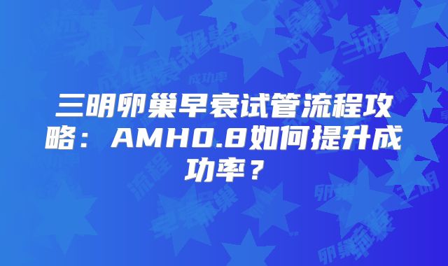 三明卵巢早衰试管流程攻略:AMH0.8如何提升成功率?