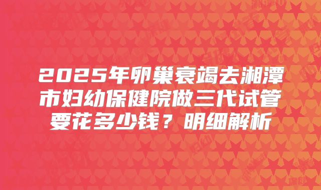 2025年卵巢衰竭去湘潭市妇幼保健院做三代试管要花多少钱？明细解析