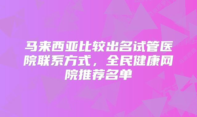 马来西亚比较出名试管医院联系方式，全民健康网院推荐名单
