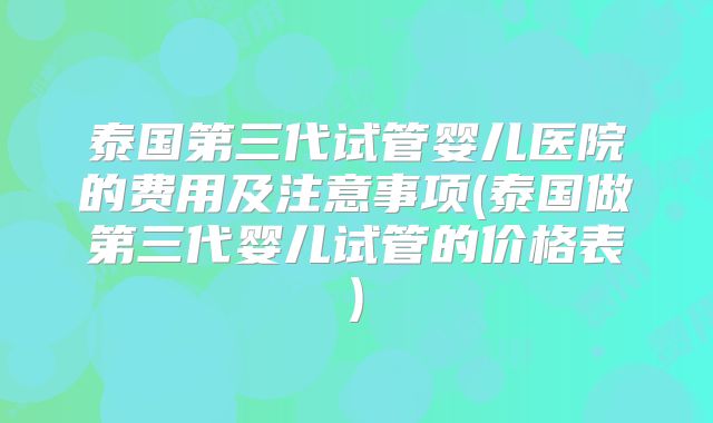 泰国第三代试管婴儿医院的费用及注意事项(泰国做第三代婴儿试管的价格表)