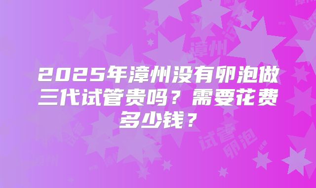 2025年漳州没有卵泡做三代试管贵吗？需要花费多少钱？