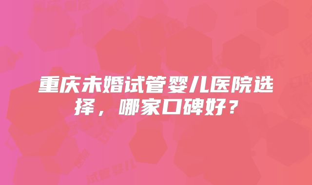 重庆未婚试管婴儿医院选择，哪家口碑好？