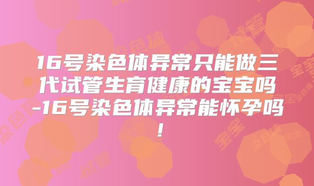 16号染色体异常只能做三代试管生育健康的宝宝吗-16号染色体异常能怀孕吗!