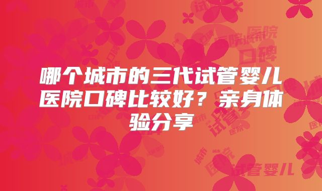 哪个城市的三代试管婴儿医院口碑比较好？亲身体验分享