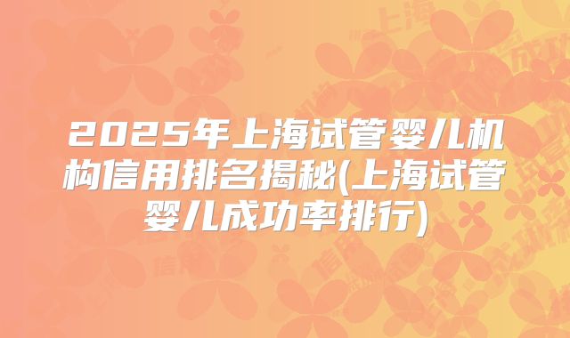 2025年上海试管婴儿机构信用排名揭秘(上海试管婴儿成功率排行)