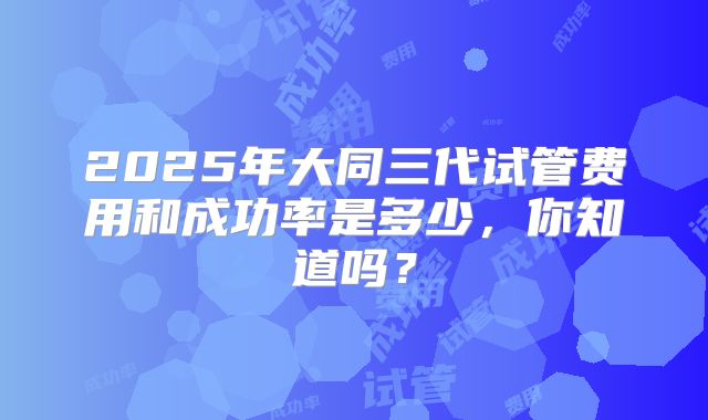 2025年大同三代试管费用和成功率是多少，你知道吗？
