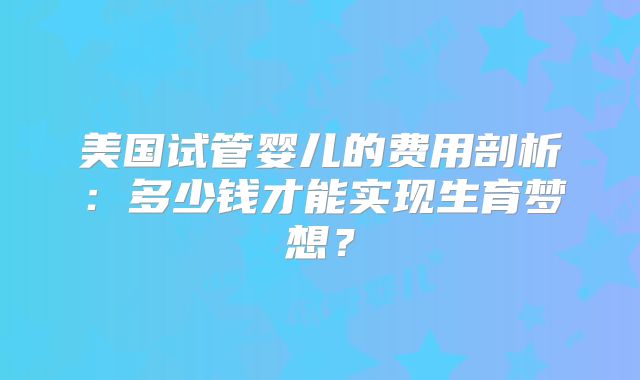 美国试管婴儿的费用剖析：多少钱才能实现生育梦想？