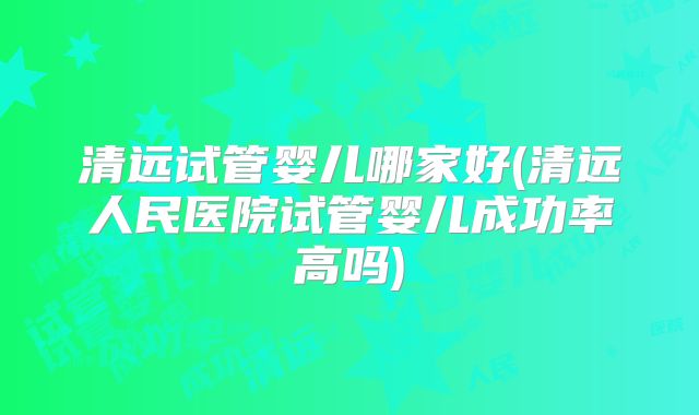 清远试管婴儿哪家好(清远人民医院试管婴儿成功率高吗)
