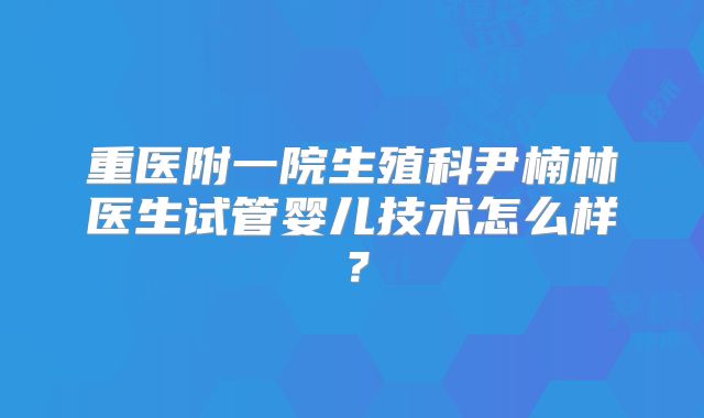 重医附一院生殖科尹楠林医生试管婴儿技术怎么样？
