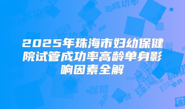 2025年珠海市妇幼保健院试管成功率高龄单身影响因素全解