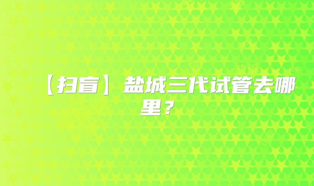 【扫盲】盐城三代试管去哪里？