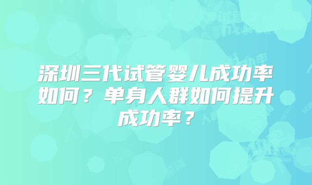深圳三代试管婴儿成功率如何？单身人群如何提升成功率？