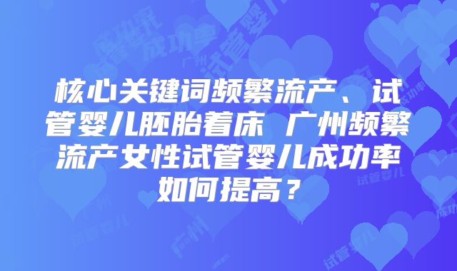 核心关键词频繁流产、试管婴儿胚胎着床 广州频繁流产女性试管婴儿成功率如何提高？
