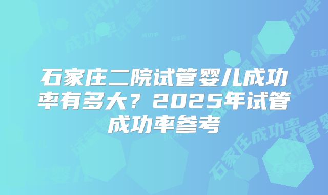 石家庄二院试管婴儿成功率有多大？2025年试管成功率参考