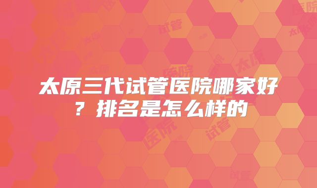太原三代试管医院哪家好?排名是怎么样的
