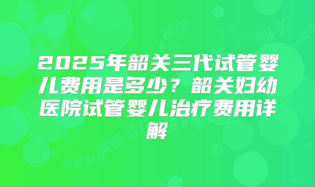 2025年韶关三代试管婴儿费用是多少？韶关妇幼医院试管婴儿治疗费用详解