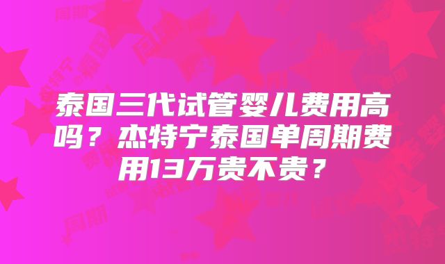 泰国三代试管婴儿费用高吗?杰特宁泰国单周期费用13万贵不贵?