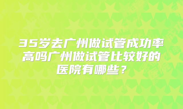 35岁去广州做试管成功率高吗广州做试管比较好的医院有哪些？
