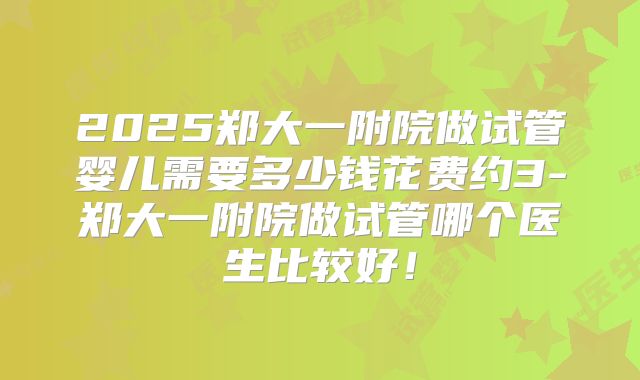 2025郑大一附院做试管婴儿需要多少钱花费约3-郑大一附院做试管哪个医生比较好!