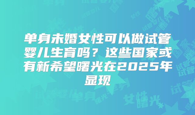 单身未婚女性可以做试管婴儿生育吗？这些国家或有新希望曙光在2025年显现