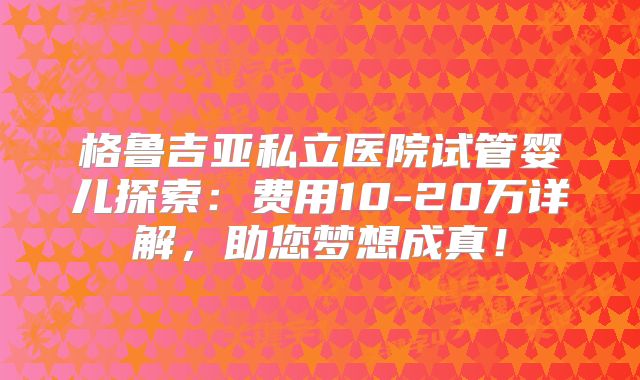 格鲁吉亚私立医院试管婴儿探索：费用10-20万详解，助您梦想成真！