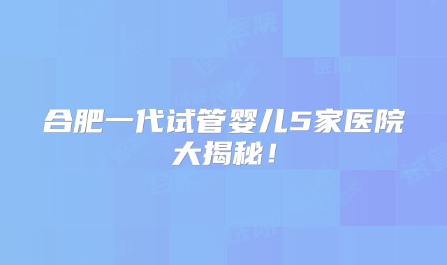 合肥一代试管婴儿5家医院大揭秘！