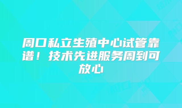 周口私立生殖中心试管靠谱！技术先进服务周到可放心