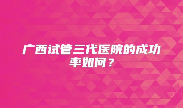 广西试管三代医院的成功率如何?