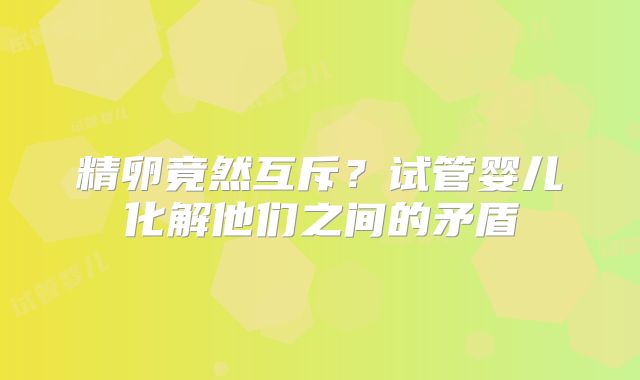 精卵竟然互斥?试管婴儿化解他们之间的矛盾