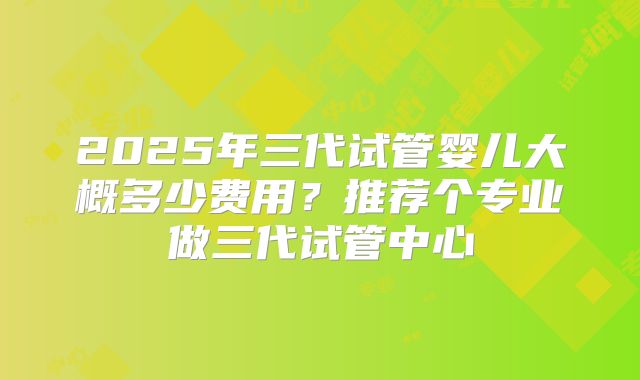 2025年三代试管婴儿大概多少费用？推荐个专业做三代试管中心