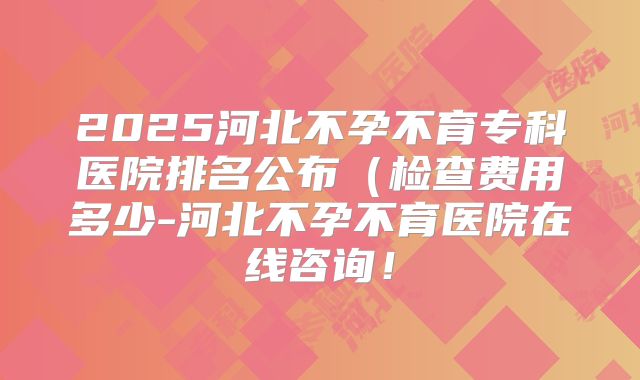 2025河北不孕不育专科医院排名公布（检查费用多少-河北不孕不育医院在线咨询！