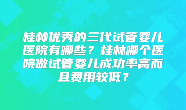桂林优秀的三代试管婴儿医院有哪些？桂林哪个医院做试管婴儿成功率高而且费用较低？