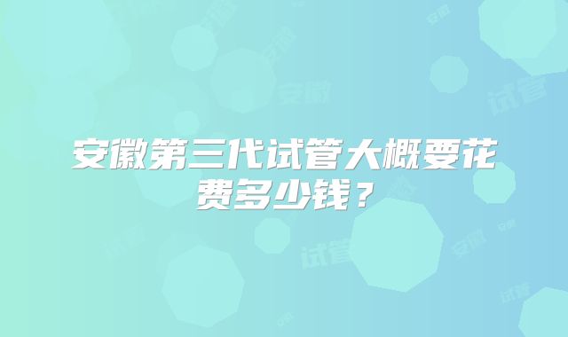 安徽第三代试管大概要花费多少钱?