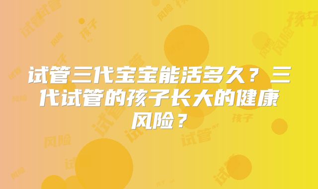 试管三代宝宝能活多久？三代试管的孩子长大的健康风险？