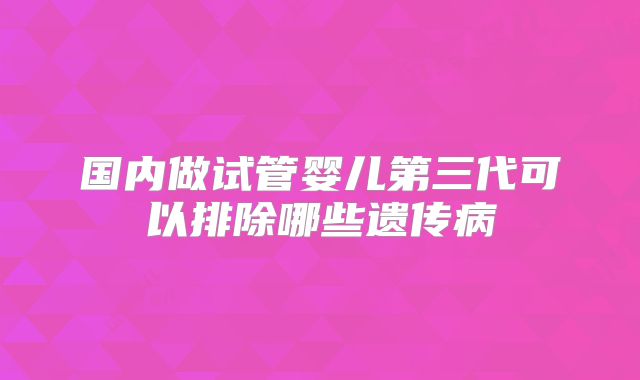 国内做试管婴儿第三代可以排除哪些遗传病
