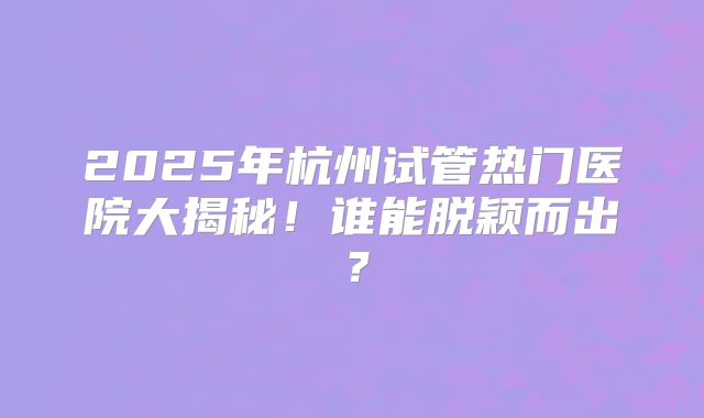 2025年杭州试管热门医院大揭秘！谁能脱颖而出？