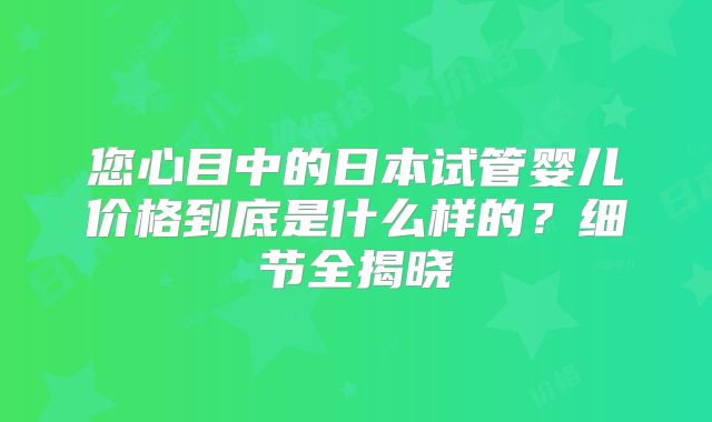 您心目中的日本试管婴儿价格到底是什么样的?细节全揭晓