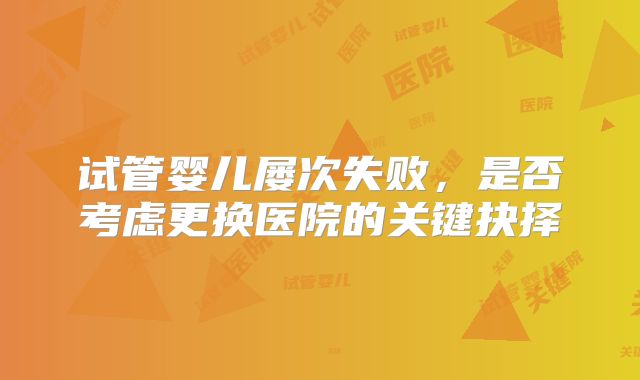 试管婴儿屡次失败，是否考虑更换医院的关键抉择