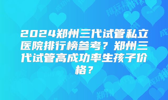 2024郑州三代试管私立医院排行榜参考？郑州三代试管高成功率生孩子价格？