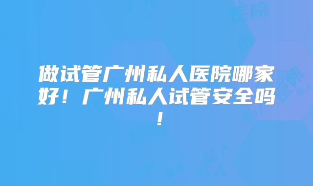 做试管广州私人医院哪家好！广州私人试管安全吗！