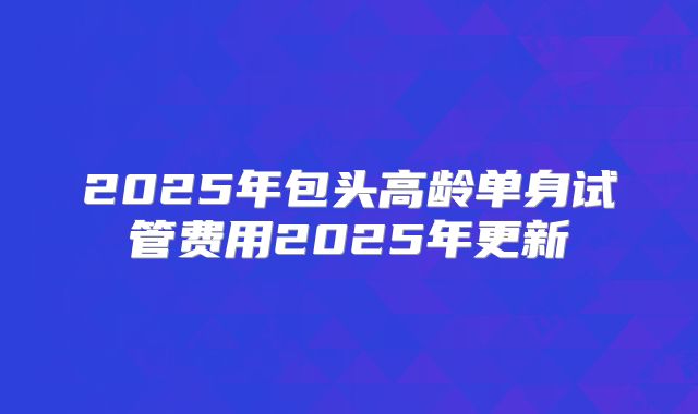 2025年包头高龄单身试管费用2025年更新