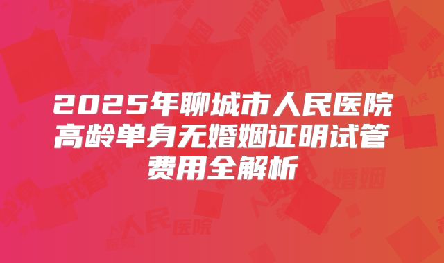 2025年聊城市人民医院高龄单身无婚姻证明试管费用全解析
