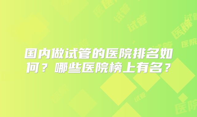 国内做试管的医院排名如何？哪些医院榜上有名？