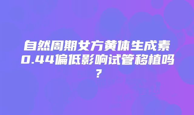自然周期女方黄体生成素0.44偏低影响试管移植吗?