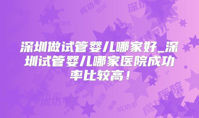 深圳做试管婴儿哪家好_深圳试管婴儿哪家医院成功率比较高！