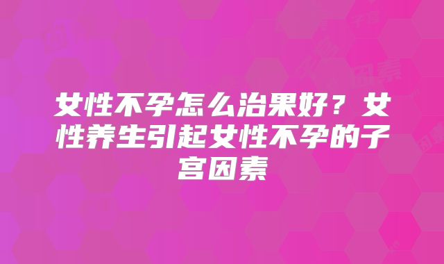 女性不孕怎么治果好？女性养生引起女性不孕的子宫因素