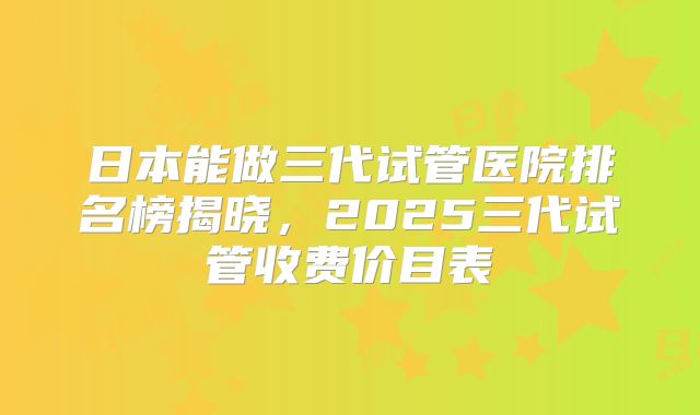 日本能做三代试管医院排名榜揭晓，2025三代试管收费价目表