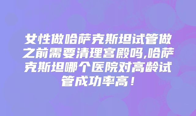 女性做哈萨克斯坦试管做之前需要清理宫殿吗,哈萨克斯坦哪个医院对高龄试管成功率高！