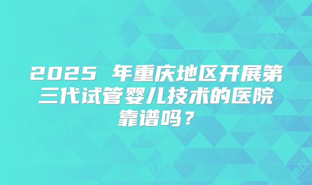 2025 年重庆地区开展第三代试管婴儿技术的医院靠谱吗？