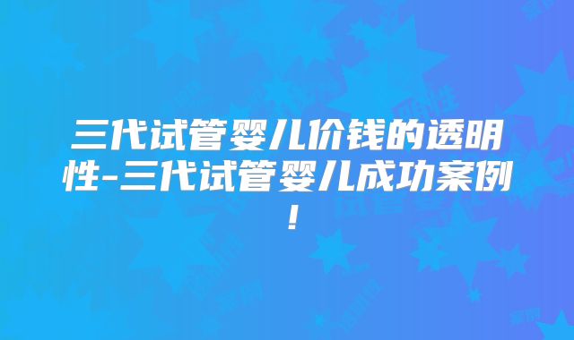 三代试管婴儿价钱的透明性-三代试管婴儿成功案例！